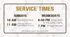 Service Times Sundays 10 AM Sunday School 11 AM Worship Service Wednesdays 6:30 PM King's Kids and the Zone Teens 7 pm Prayer Service 6440 Amelia Springs Rd Jetersville, VA 23083